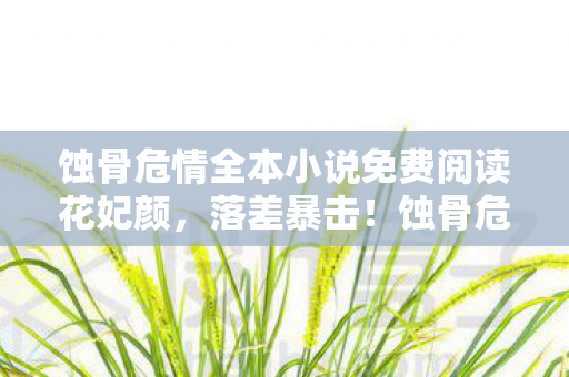 蚀骨危情全本小说免费阅读花妃颜,落差暴击!蚀骨危情真相,笑着点开免费入口,哭着卸载又重装 蚀骨危情全本小说免费阅读花妃颜,落差暴击!蚀骨危情真相,笑着点开免费入口,哭着卸载又重装