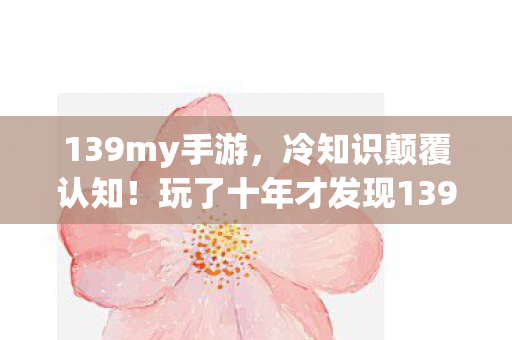 139my手游，冷知识颠覆认知！玩了十年才发现139my辅助工具的真相，令人目瞪口呆！