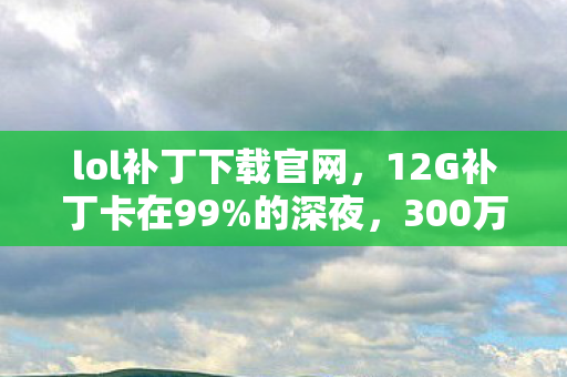 lol补丁下载官网,12G补丁卡在99%的深夜,300万玩家同时破防的真相竟是…… lol补丁下载官网,12G补丁卡在99%的深夜,300万玩家同时破防的真相竟是……