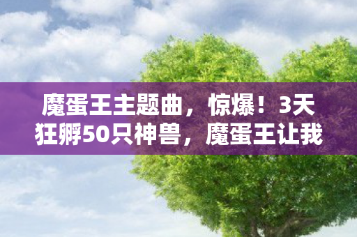 魔蛋王主题曲,惊爆!3天狂孵50只神兽,魔蛋王让我体验养宠新巅峰! 魔蛋王主题曲,惊爆!3天狂孵50只神兽,魔蛋王让我体验养宠新巅峰!