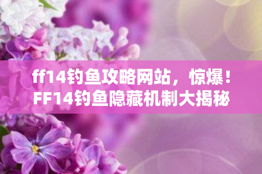 ff14钓鱼攻略网站，惊爆！FF14钓鱼隐藏机制大揭秘，99%玩家错过的暴富捷径？