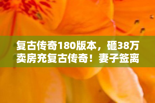 复古传奇180版本,砸38万卖房充复古传奇!妻子签离婚协议时,我才知自己疯得有多离谱 复古传奇180版本,砸38万卖房充复古传奇!妻子签离婚协议时,我才知自己疯得有多离谱