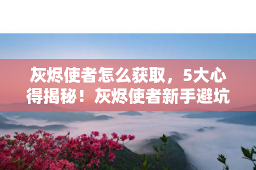 灰烬使者怎么获取，5大心得揭秘！灰烬使者新手避坑指南，助你少走弯路