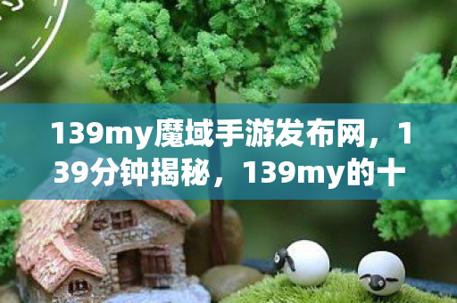 139my魔域手游发布网,139分钟揭秘,139my的十年谜局,为何让百万玩家泪目? 139my魔域手游发布网,139分钟揭秘,139my的十年谜局,为何让百万玩家泪目?