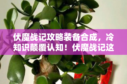 伏魔战记攻略装备合成,冷知识颠覆认知!伏魔战记这些设计细节,让你目瞪口呆! 伏魔战记攻略装备合成,冷知识颠覆认知!伏魔战记这些设计细节,让你目瞪口呆!