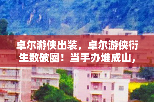 卓尔游侠出装，卓尔游侠衍生数破圈！当手办堆成山，冰箱却上演意想不到的空城计