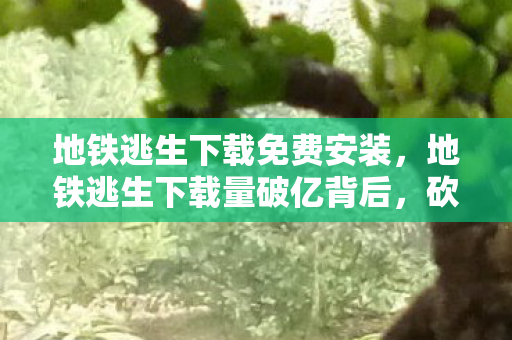 地铁逃生下载免费安装，地铁逃生下载量破亿背后，砍掉500万预算玩法，真相让人吓一跳！