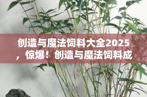 创造与魔法饲料大全2025，惊爆！创造与魔法饲料成本竟达5000万？背后隐情让人吓一跳！
