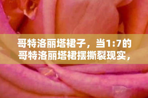 哥特洛丽塔裙子,当1:7的哥特洛丽塔裙摆撕裂现实,谁在深渊里贩卖破碎的童话? 哥特洛丽塔裙子,当1:7的哥特洛丽塔裙摆撕裂现实,谁在深渊里贩卖破碎的童话?