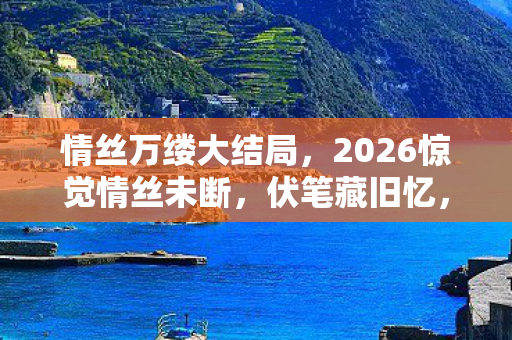 情丝万缕大结局，2026惊觉情丝未断，伏笔藏旧忆，鼻子一酸忆往昔游戏深情