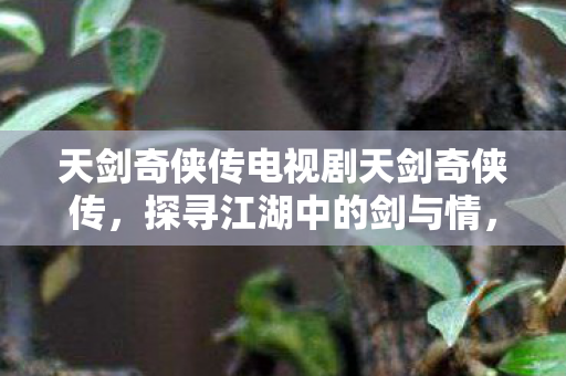 天剑奇侠传电视剧天剑奇侠传，探寻江湖中的剑与情，天剑奇侠传，探寻江湖中的剑与情