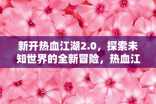 新开热血江湖2.0，探索未知世界的全新冒险，热血江湖2.0，探索未知世界的全新冒险之旅