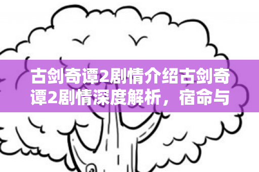 古剑奇谭2剧情介绍古剑奇谭2剧情深度解析，宿命与抉择的交织，古剑奇谭2，宿命与抉择的交织剧情深度解析
