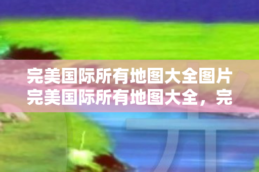 完美国际所有地图大全图片完美国际所有地图大全，完美国际所有地图大全