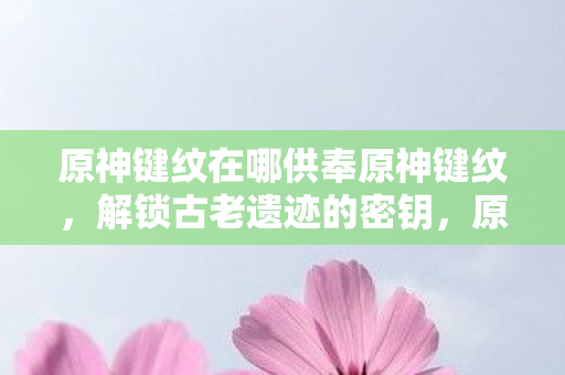 原神键纹在哪供奉原神键纹，解锁古老遗迹的密钥，原神键纹解锁古老遗迹的密钥