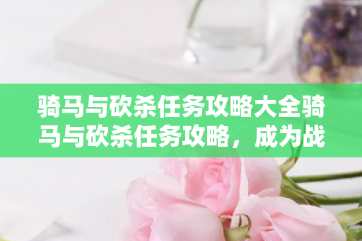 骑马与砍杀任务攻略大全骑马与砍杀任务攻略,成为战场上的无双猛将,骑马与砍杀任务攻略,成为战场上的无双猛将 骑马与砍杀任务攻略大全骑马与砍杀任务攻略,成为战场上的无双猛将,骑马与砍杀任务攻略,成为战场上的无双猛将