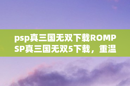 psp真三国无双下载ROMPSP真三国无双5下载，重温经典，畅享无双战斗，PSP真三国无双5下载，重温经典，畅享无双战斗