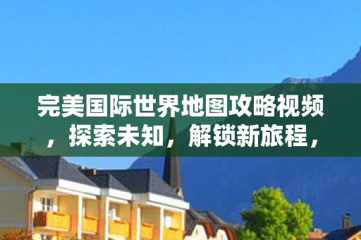 完美国际世界地图攻略视频，探索未知，解锁新旅程，完美国际世界地图探索之旅，解锁新旅程
