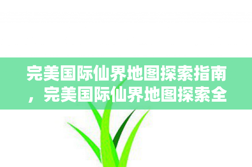 完美国际仙界地图探索指南，完美国际仙界地图探索全攻略