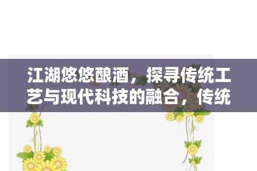 江湖悠悠酿酒，探寻传统工艺与现代科技的融合，传统与现代交织，江湖悠悠酿酒工艺与科技的融合
