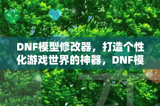 DNF模型修改器，打造个性化游戏世界的神器，DNF模型修改器，打造个性化游戏世界的神器