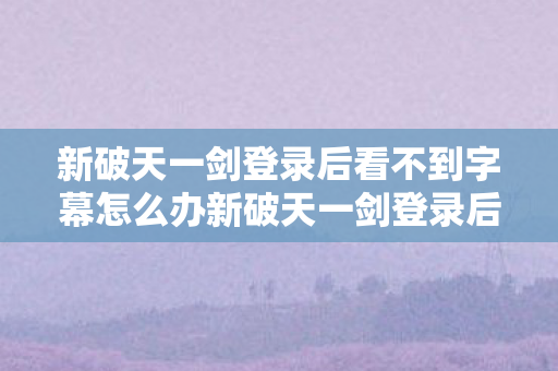 新破天一剑登录后看不到字幕怎么办新破天一剑登录后看不到字，探索官方服务器与游戏兼容性的奥秘，新破天一剑登录字幕缺失，探索服务器兼容性奥秘