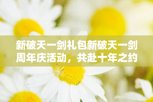 新破天一剑礼包新破天一剑周年庆活动，共赴十年之约，重温经典传奇，新破天一剑周年庆活动，共赴十年之约，重温经典传奇