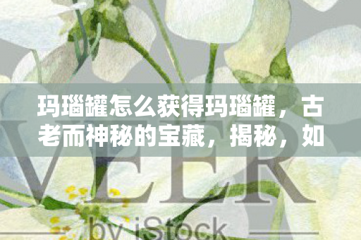 玛瑙罐怎么获得玛瑙罐，古老而神秘的宝藏，揭秘，如何获得古老而神秘的玛瑙罐