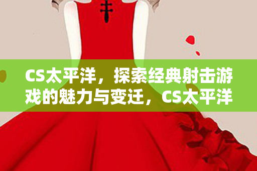 CS太平洋，探索经典射击游戏的魅力与变迁，CS太平洋，经典射击游戏的魅力与变迁