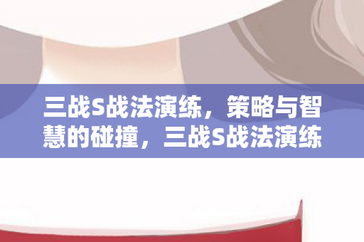 三战S战法演练，策略与智慧的碰撞，三战S战法演练，策略与智慧的激烈碰撞