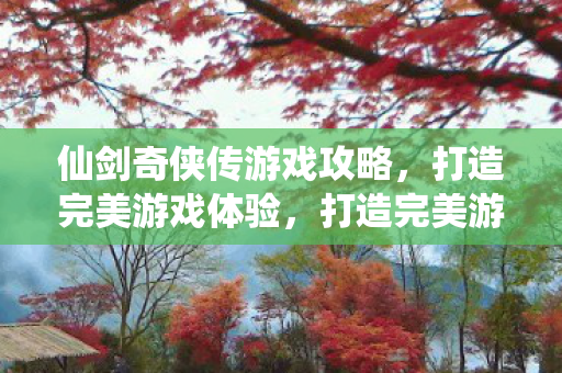 仙剑奇侠传游戏攻略，打造完美游戏体验，打造完美游戏体验，仙剑奇侠传游戏攻略