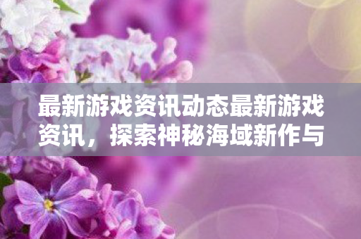 最新游戏资讯动态最新游戏资讯，探索神秘海域新作与塞尔达传说续作的无限可能，探索神秘海域新作与塞尔达传说续作的无限可能，最新游戏资讯动态