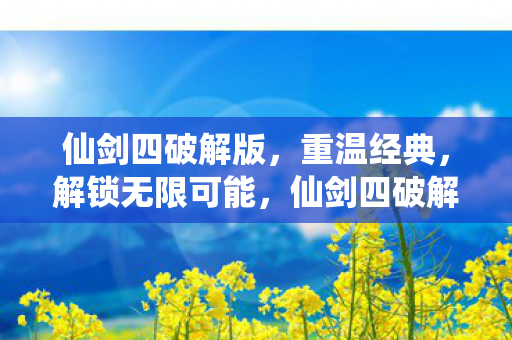 仙剑四破解版，重温经典，解锁无限可能，仙剑四破解版，重温经典，解锁无限可能
