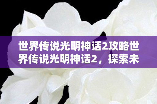 世界传说光明神话2攻略世界传说光明神话2，探索未知世界的奇幻之旅，世界传说光明神话2，探索未知世界的奇幻之旅攻略