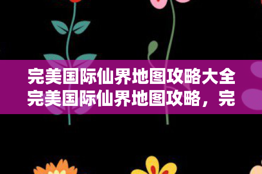 完美国际仙界地图攻略大全完美国际仙界地图攻略,完美国际仙界地图攻略全解析 完美国际仙界地图攻略大全完美国际仙界地图攻略,完美国际仙界地图攻略全解析