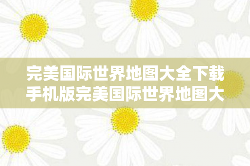 完美国际世界地图大全下载手机版完美国际世界地图大全下载，探索未知世界的奇妙之旅，完美国际世界地图大全下载，探索未知世界的奇妙之旅