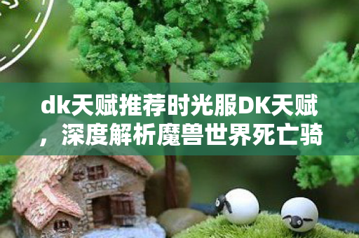 dk天赋推荐时光服DK天赋,深度解析魔兽世界死亡骑士的潜能,魔兽世界,深度解析时光服DK天赋,挖掘死亡骑士的无限潜能 dk天赋推荐时光服DK天赋,深度解析魔兽世界死亡骑士的潜能,魔兽世界,深度解析时光服DK天赋,挖掘死亡骑士的无限潜能