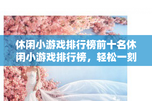 休闲小游戏排行榜前十名休闲小游戏排行榜，轻松一刻，乐在其中，休闲小游戏排行榜，轻松一刻，乐在其中
