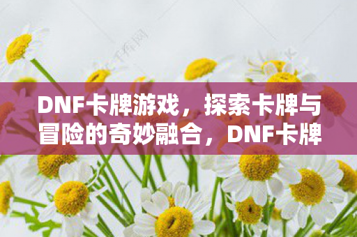 DNF卡牌游戏,探索卡牌与冒险的奇妙融合,DNF卡牌游戏,卡牌与冒险的奇妙融合探索 DNF卡牌游戏,探索卡牌与冒险的奇妙融合,DNF卡牌游戏,卡牌与冒险的奇妙融合探索