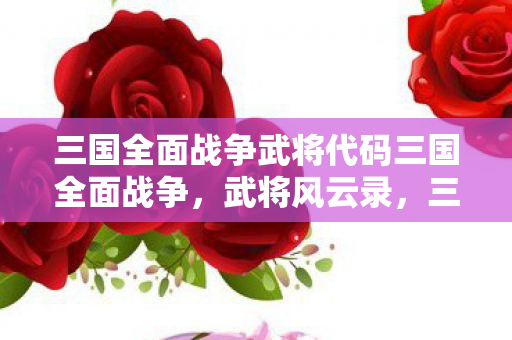 三国全面战争武将代码三国全面战争,武将风云录,三国全面战争,武将风云录 三国全面战争武将代码三国全面战争,武将风云录,三国全面战争,武将风云录