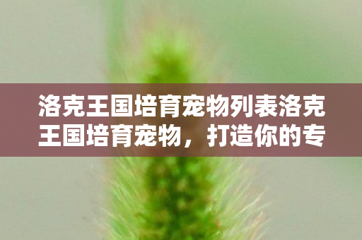 洛克王国培育宠物列表洛克王国培育宠物,打造你的专属萌宠,洛克王国,打造你的专属萌宠,培育宠物列表全解析 洛克王国培育宠物列表洛克王国培育宠物,打造你的专属萌宠,洛克王国,打造你的专属萌宠,培育宠物列表全解析