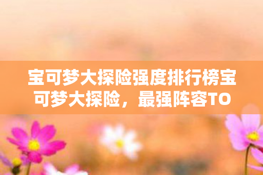 宝可梦大探险强度排行榜宝可梦大探险，最强阵容TOP10，宝可梦大探险，最强阵容TOP10强度排行榜