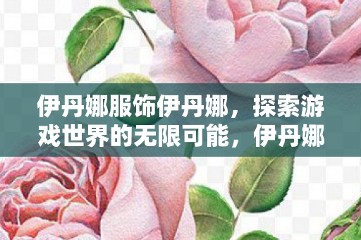 伊丹娜服饰伊丹娜，探索游戏世界的无限可能，伊丹娜服饰，探索游戏世界的无限可能