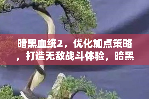 暗黑血统2，优化加点策略，打造无敌战斗体验，暗黑血统2优化加点策略，打造无敌战斗体验