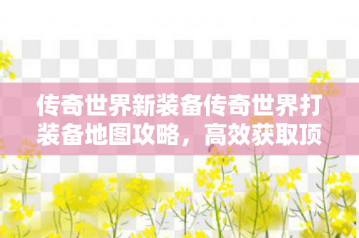 传奇世界新装备传奇世界打装备地图攻略，高效获取顶级装备，传奇世界新装备获取攻略，高效打装备地图指南