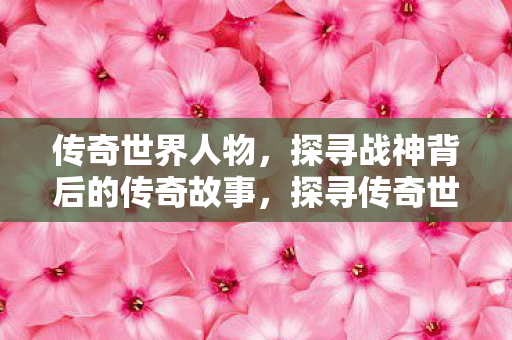 传奇世界人物，探寻战神背后的传奇故事，探寻传奇世界战神背后的传奇故事