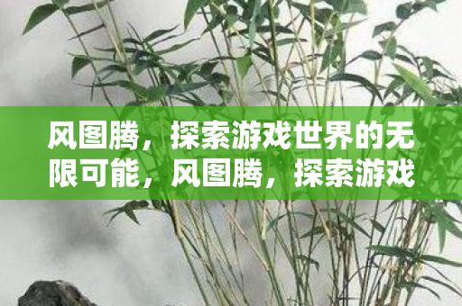 风图腾，探索游戏世界的无限可能，风图腾，探索游戏世界的无限可能