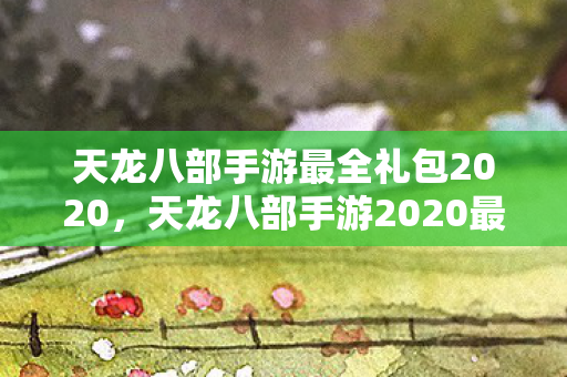天龙八部手游最全礼包2020,天龙八部手游2020最全礼包来袭 天龙八部手游最全礼包2020,天龙八部手游2020最全礼包来袭