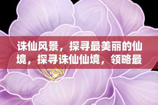 诛仙风景，探寻最美丽的仙境，探寻诛仙仙境，领略最美丽的风景