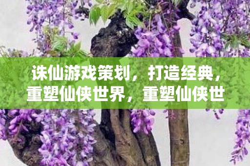 诛仙游戏策划，打造经典，重塑仙侠世界，重塑仙侠世界，诛仙游戏策划打造经典